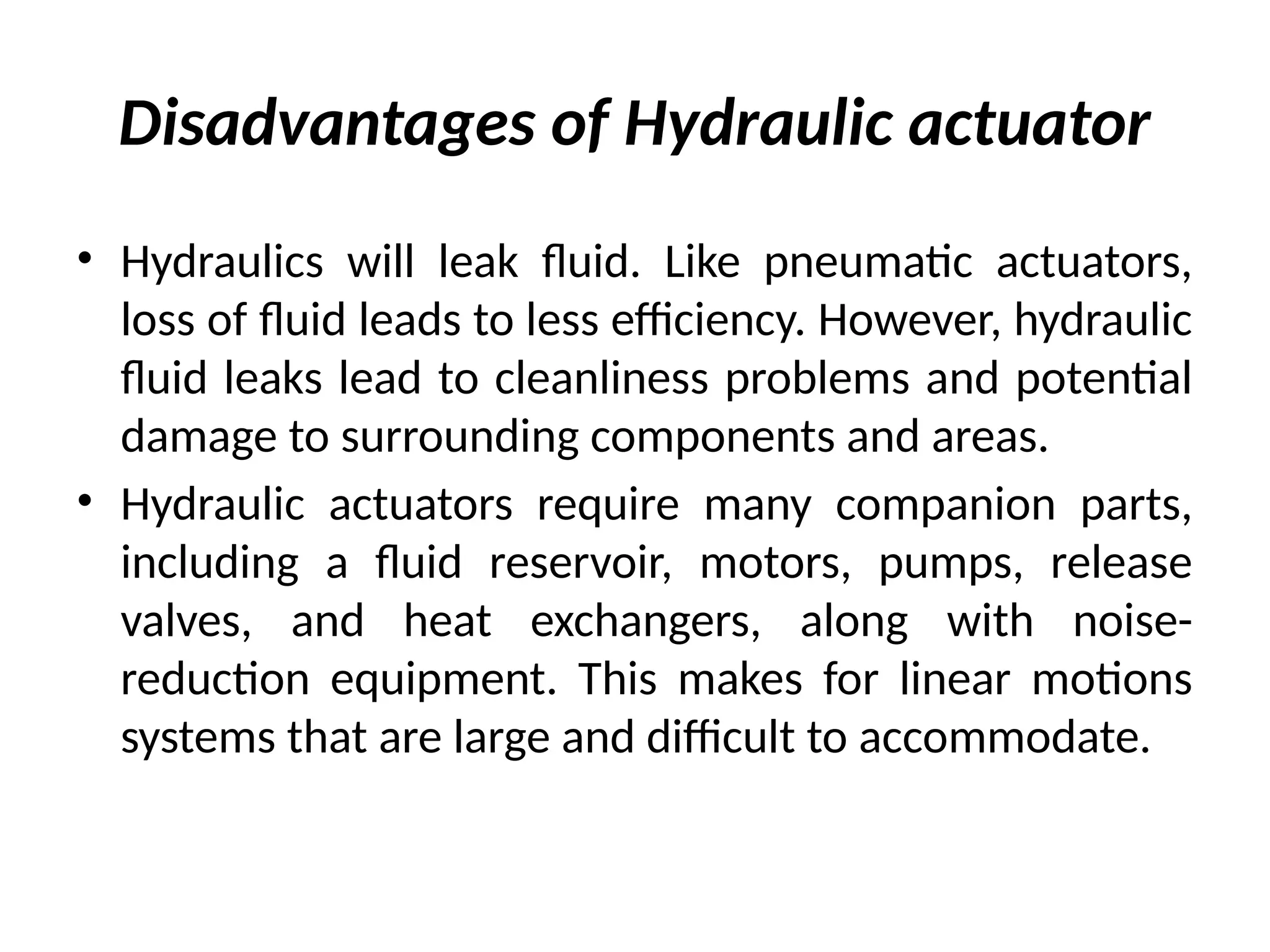 Disadvantages of Hydraulic actuator
• Hydraulics will leak fluid. Like pneumatic actuators,
loss of fluid leads to less efficiency. However, hydraulic
fluid leaks lead to cleanliness problems and potential
damage to surrounding components and areas.
• Hydraulic actuators require many companion parts,
including a fluid reservoir, motors, pumps, release
valves, and heat exchangers, along with noise-
reduction equipment. This makes for linear motions
systems that are large and difficult to accommodate.
 