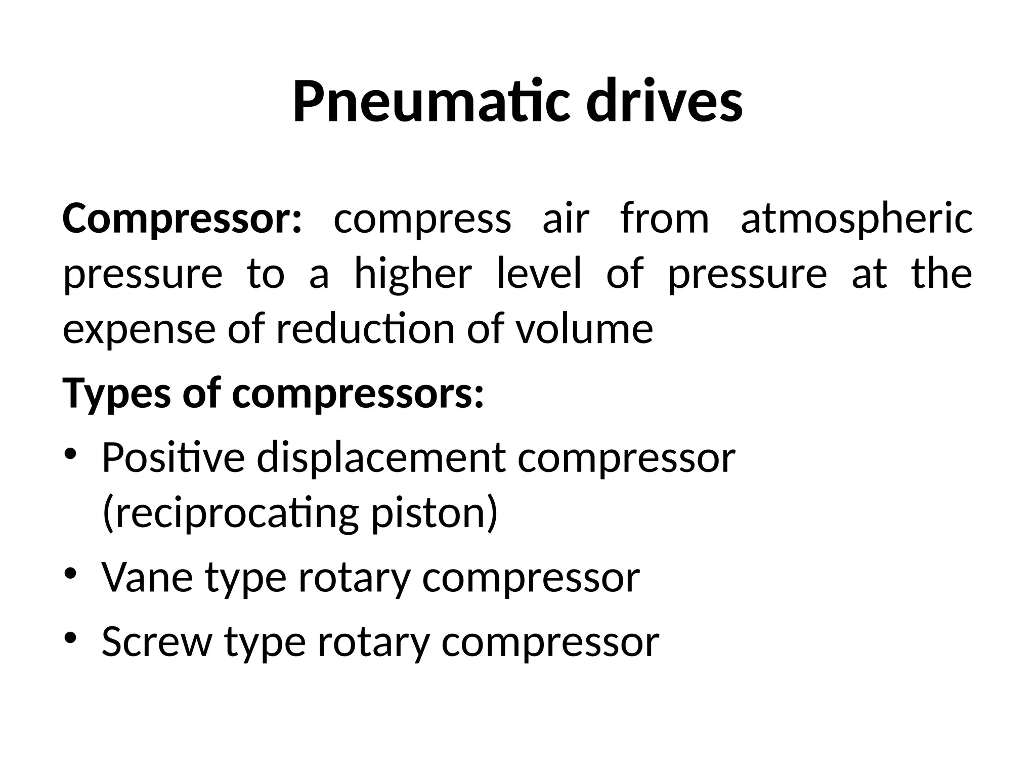 Pneumatic drives
Compressor: compress air from atmospheric
pressure to a higher level of pressure at the
expense of reduction of volume
Types of compressors:
• Positive displacement compressor
(reciprocating piston)
• Vane type rotary compressor
• Screw type rotary compressor
 