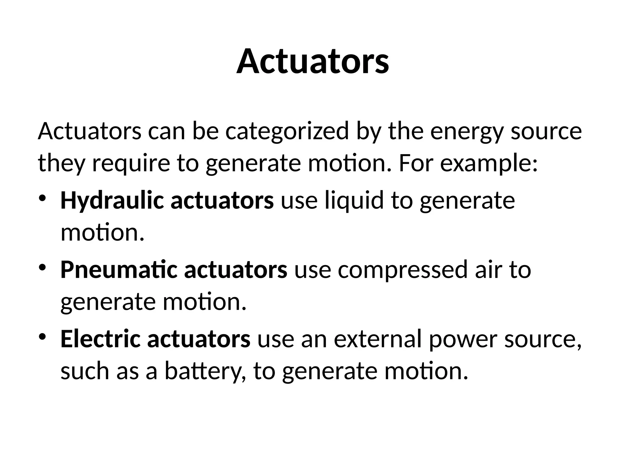 Actuators
Actuators can be categorized by the energy source
they require to generate motion. For example:
• Hydraulic actuators use liquid to generate
motion.
• Pneumatic actuators use compressed air to
generate motion.
• Electric actuators use an external power source,
such as a battery, to generate motion.
 