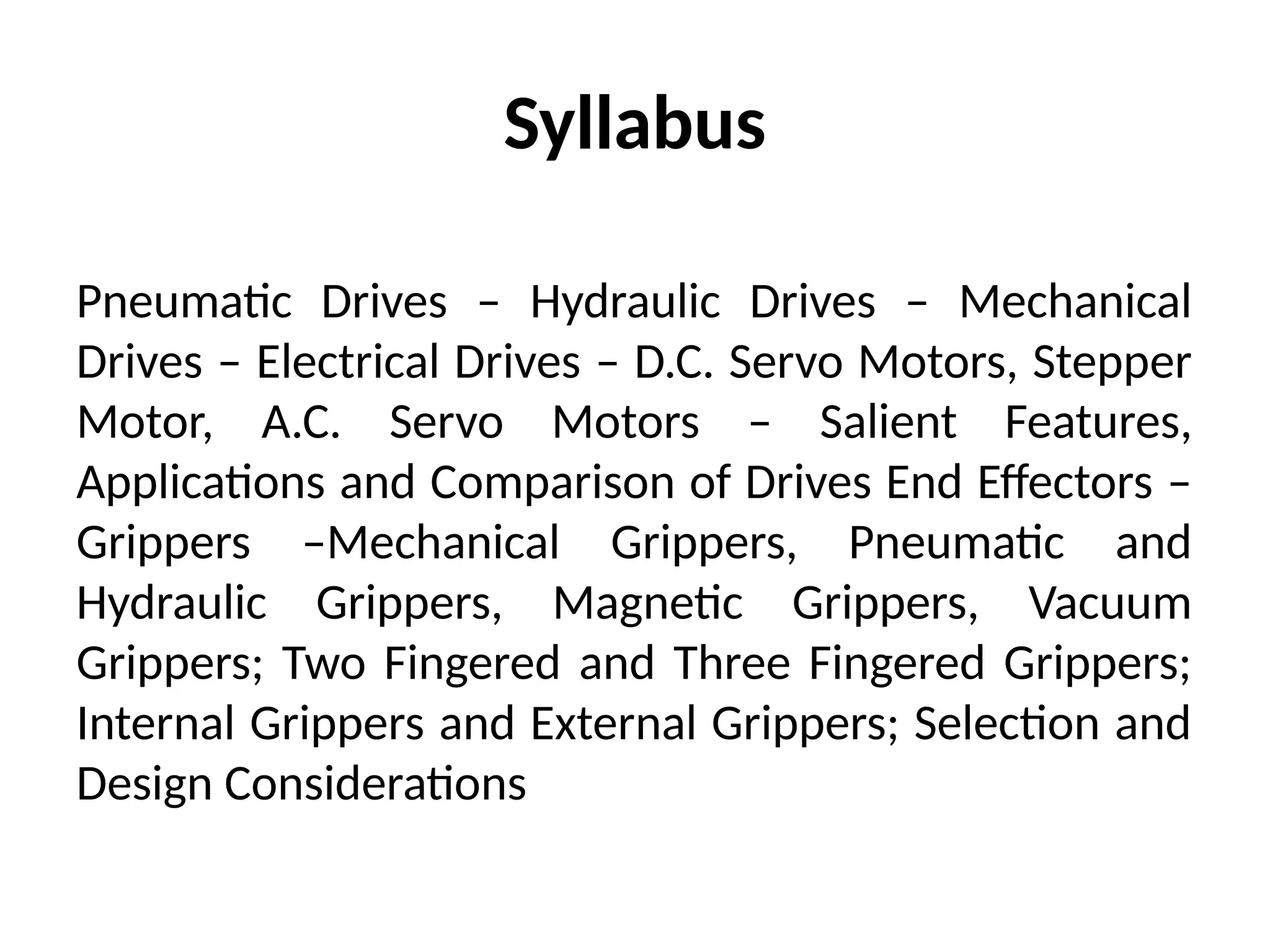 Syllabus
Pneumatic Drives – Hydraulic Drives – Mechanical
Drives – Electrical Drives – D.C. Servo Motors, Stepper
Motor, A.C. Servo Motors – Salient Features,
Applications and Comparison of Drives End Effectors –
Grippers –Mechanical Grippers, Pneumatic and
Hydraulic Grippers, Magnetic Grippers, Vacuum
Grippers; Two Fingered and Three Fingered Grippers;
Internal Grippers and External Grippers; Selection and
Design Considerations
 