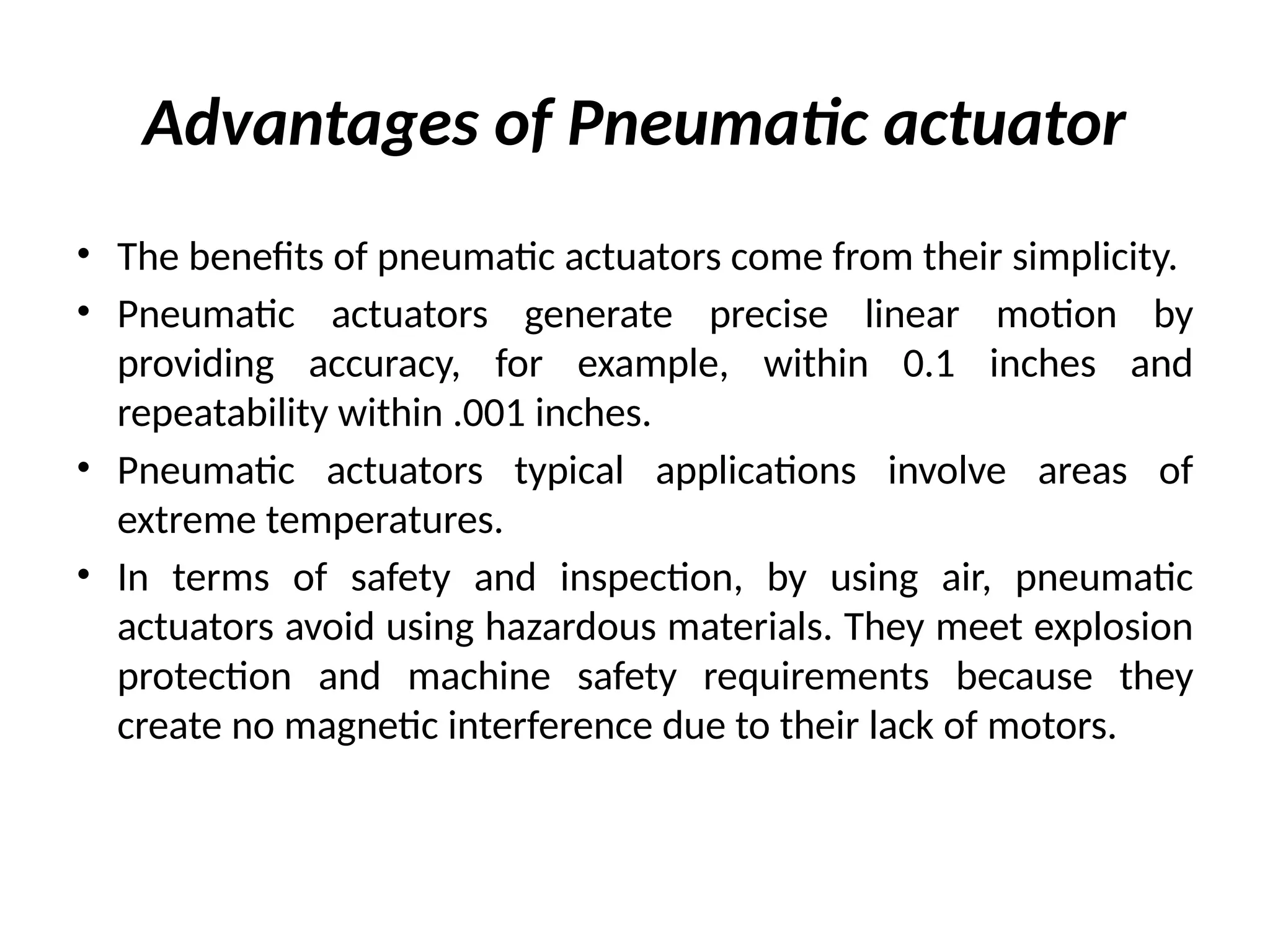 Advantages of Pneumatic actuator
• The benefits of pneumatic actuators come from their simplicity.
• Pneumatic actuators generate precise linear motion by
providing accuracy, for example, within 0.1 inches and
repeatability within .001 inches.
• Pneumatic actuators typical applications involve areas of
extreme temperatures.
• In terms of safety and inspection, by using air, pneumatic
actuators avoid using hazardous materials. They meet explosion
protection and machine safety requirements because they
create no magnetic interference due to their lack of motors.
 