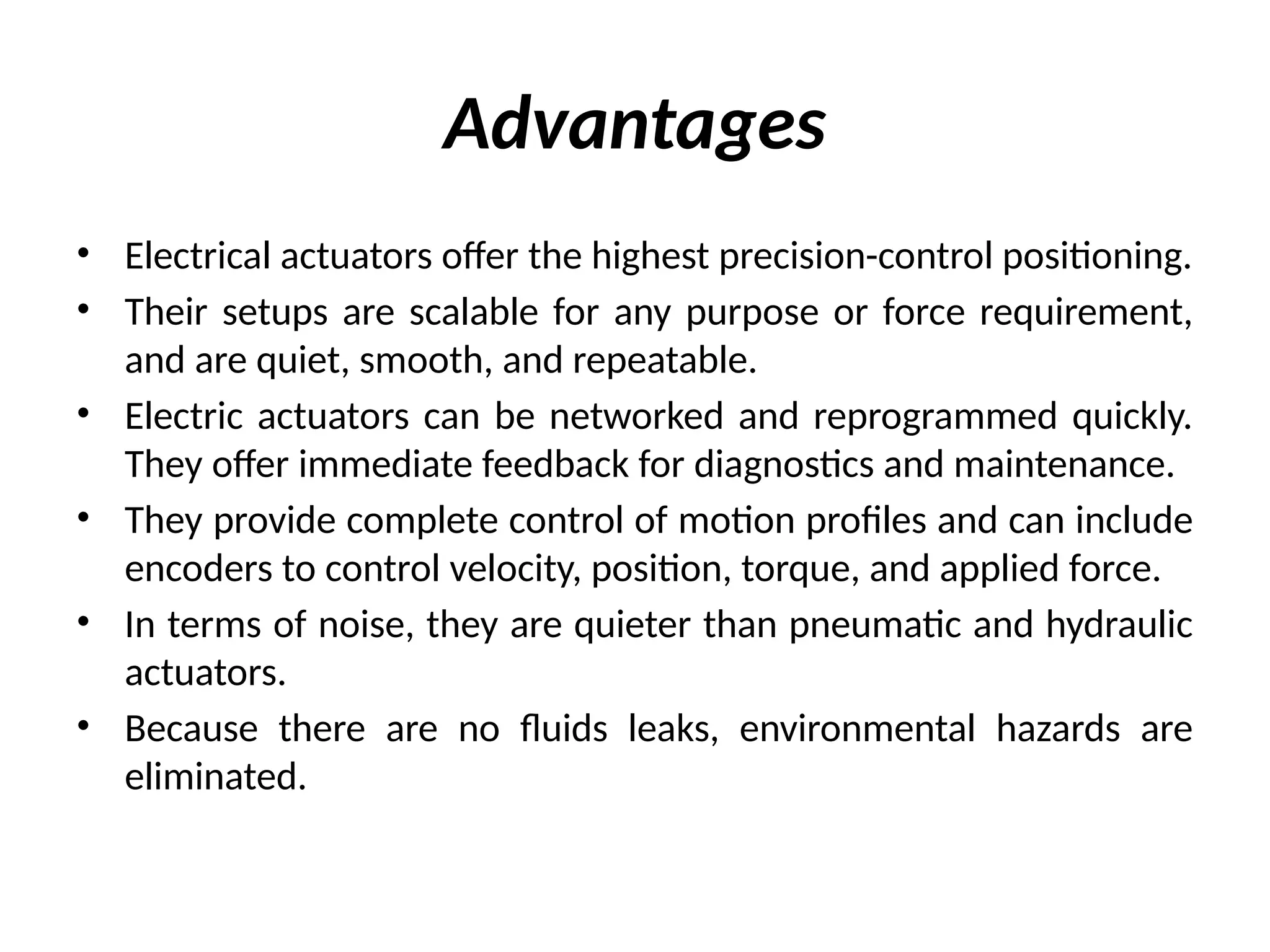 Advantages
• Electrical actuators offer the highest precision-control positioning.
• Their setups are scalable for any purpose or force requirement,
and are quiet, smooth, and repeatable.
• Electric actuators can be networked and reprogrammed quickly.
They offer immediate feedback for diagnostics and maintenance.
• They provide complete control of motion profiles and can include
encoders to control velocity, position, torque, and applied force.
• In terms of noise, they are quieter than pneumatic and hydraulic
actuators.
• Because there are no fluids leaks, environmental hazards are
eliminated.
 