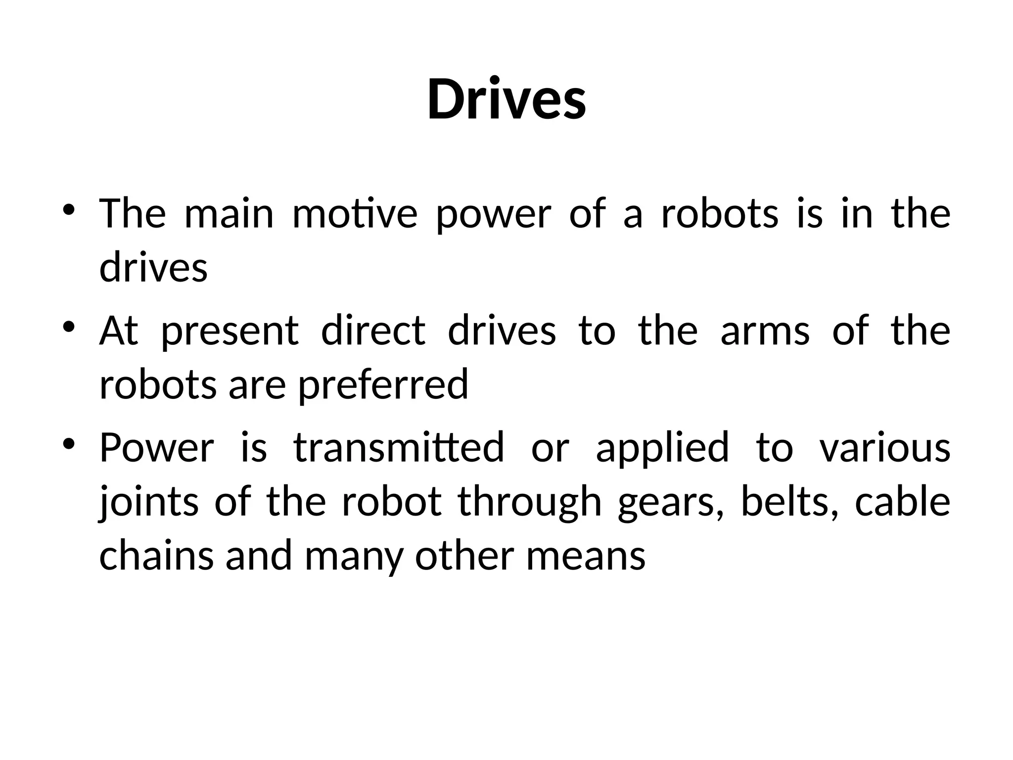 Drives
• The main motive power of a robots is in the
drives
• At present direct drives to the arms of the
robots are preferred
• Power is transmitted or applied to various
joints of the robot through gears, belts, cable
chains and many other means
 