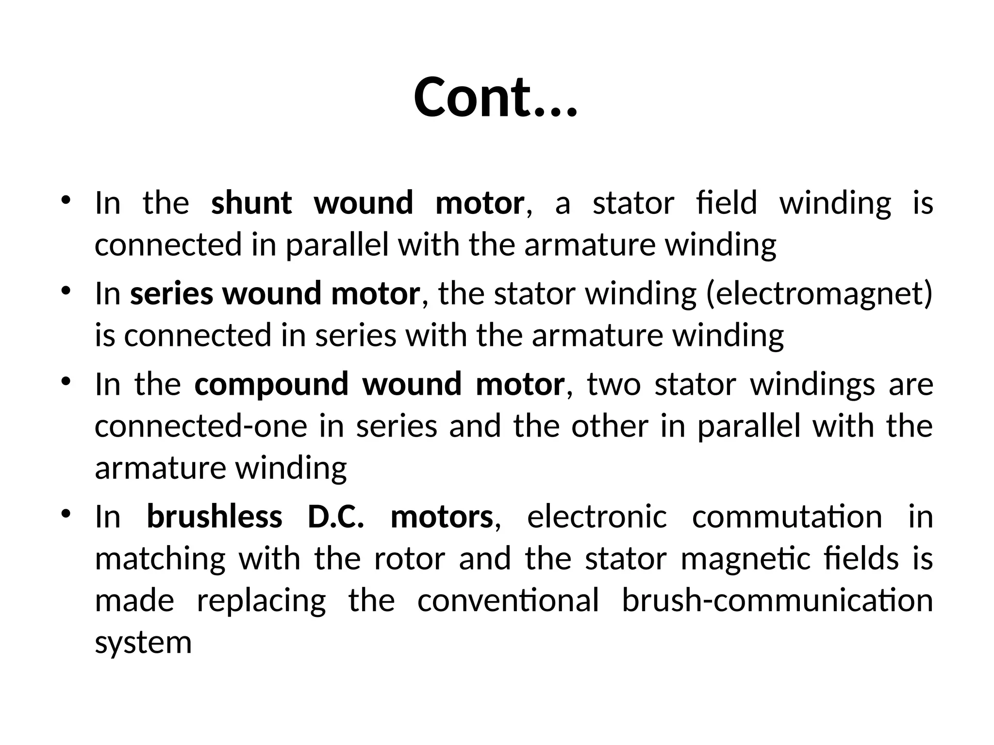 Cont...
• In the shunt wound motor, a stator field winding is
connected in parallel with the armature winding
• In series wound motor, the stator winding (electromagnet)
is connected in series with the armature winding
• In the compound wound motor, two stator windings are
connected-one in series and the other in parallel with the
armature winding
• In brushless D.C. motors, electronic commutation in
matching with the rotor and the stator magnetic fields is
made replacing the conventional brush-communication
system
 