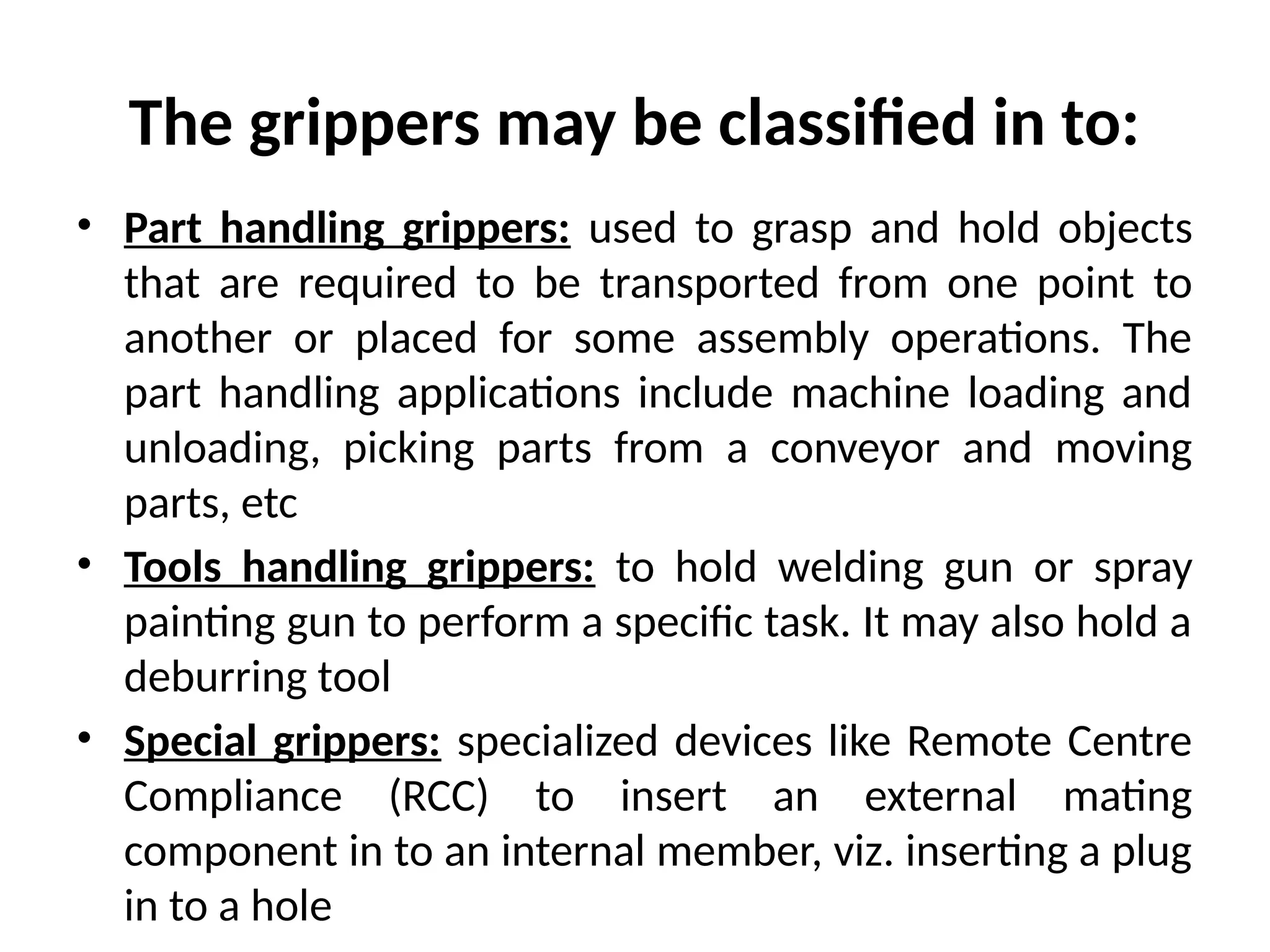 The grippers may be classified in to:
• Part handling grippers: used to grasp and hold objects
that are required to be transported from one point to
another or placed for some assembly operations. The
part handling applications include machine loading and
unloading, picking parts from a conveyor and moving
parts, etc
• Tools handling grippers: to hold welding gun or spray
painting gun to perform a specific task. It may also hold a
deburring tool
• Special grippers: specialized devices like Remote Centre
Compliance (RCC) to insert an external mating
component in to an internal member, viz. inserting a plug
in to a hole
 