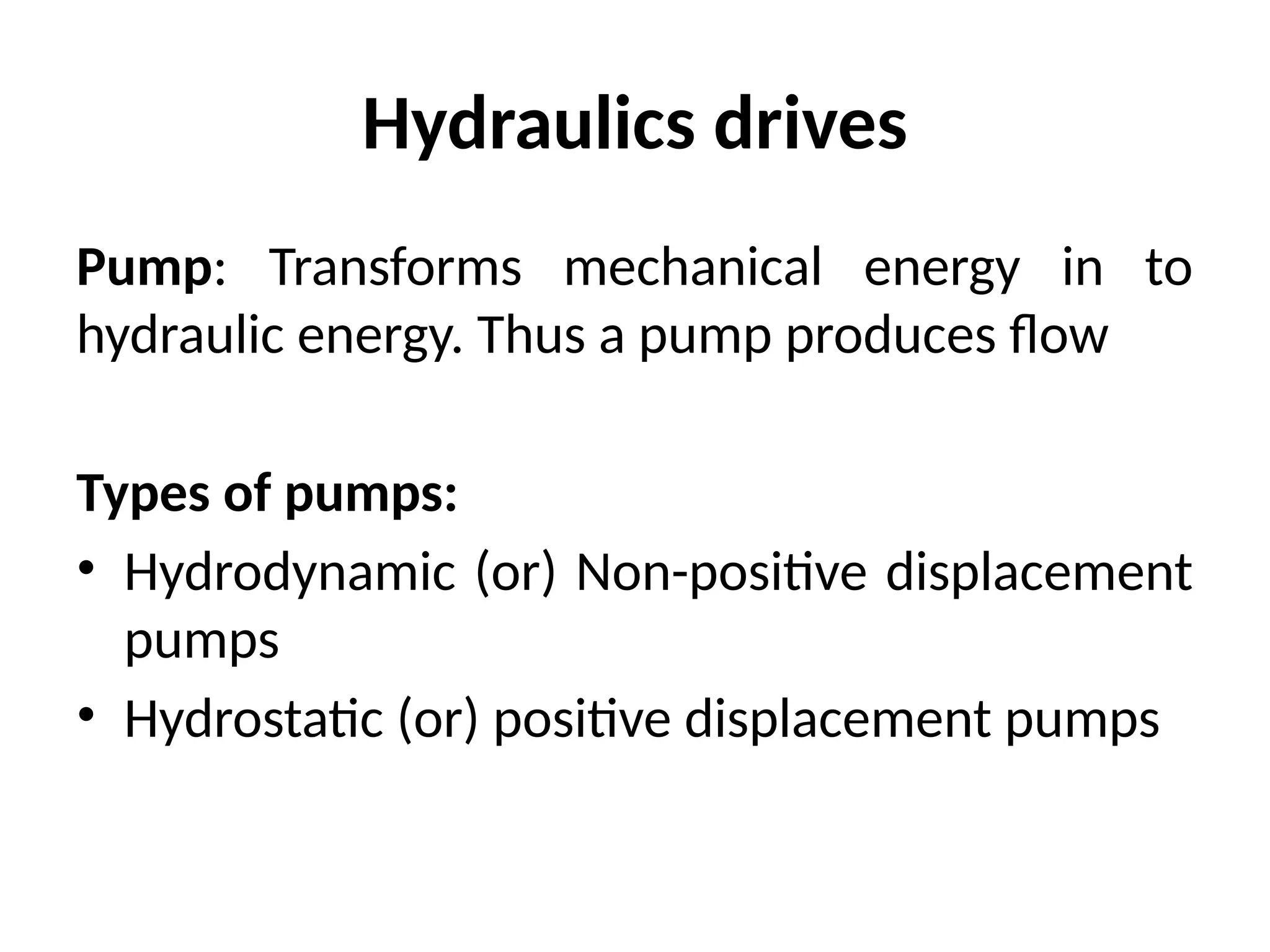 Hydraulics drives
Pump: Transforms mechanical energy in to
hydraulic energy. Thus a pump produces flow
Types of pumps:
• Hydrodynamic (or) Non-positive displacement
pumps
• Hydrostatic (or) positive displacement pumps
 