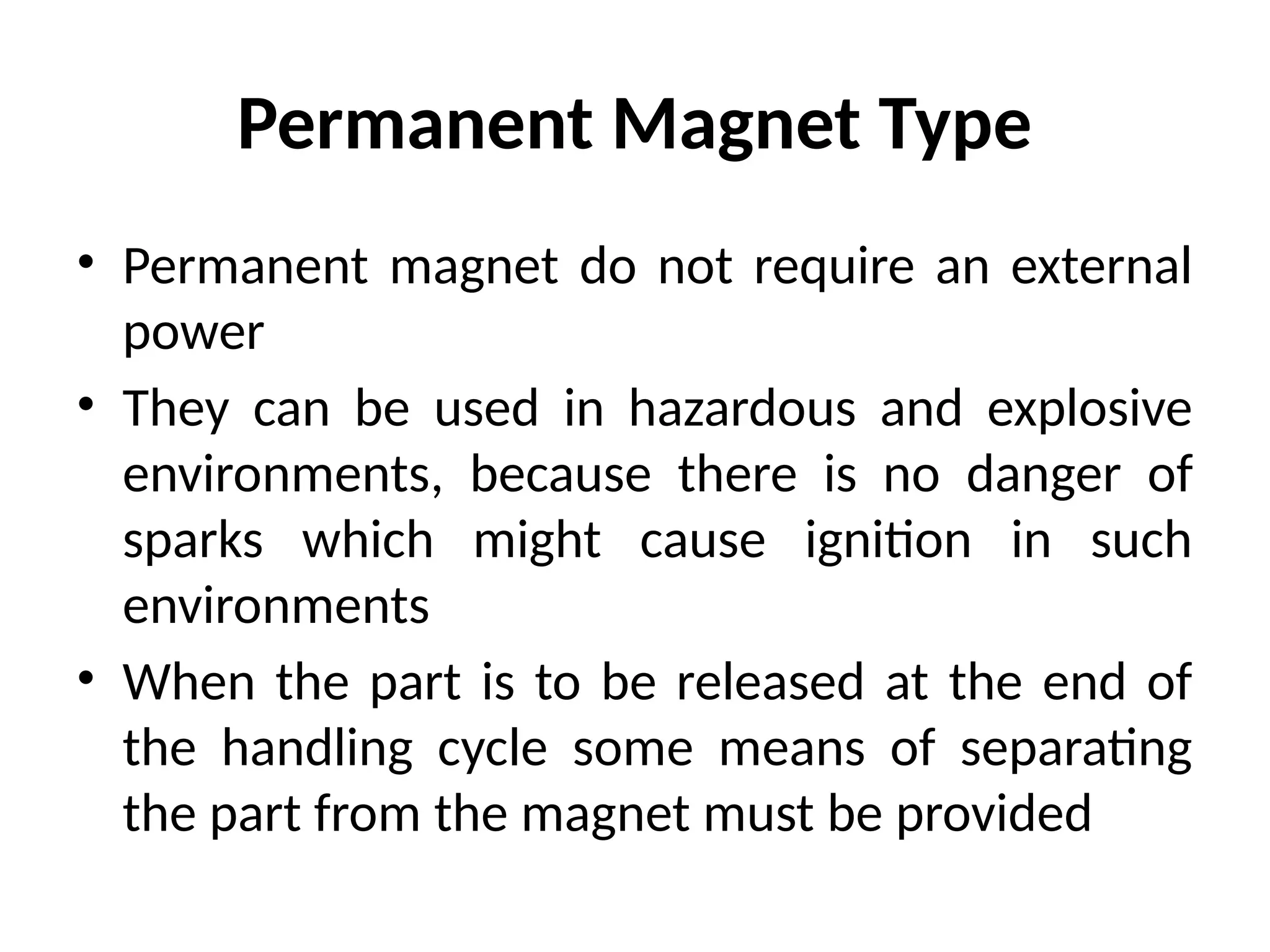 Permanent Magnet Type
• Permanent magnet do not require an external
power
• They can be used in hazardous and explosive
environments, because there is no danger of
sparks which might cause ignition in such
environments
• When the part is to be released at the end of
the handling cycle some means of separating
the part from the magnet must be provided
 