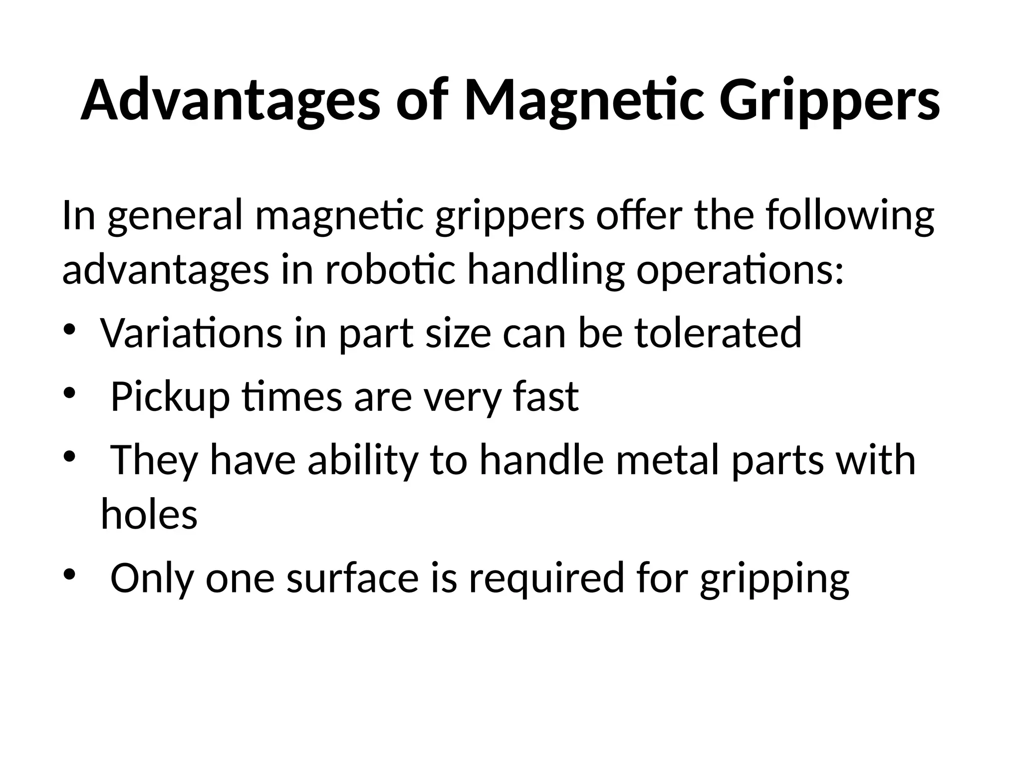 Advantages of Magnetic Grippers
In general magnetic grippers offer the following
advantages in robotic handling operations:
• Variations in part size can be tolerated
• Pickup times are very fast
• They have ability to handle metal parts with
holes
• Only one surface is required for gripping
 
