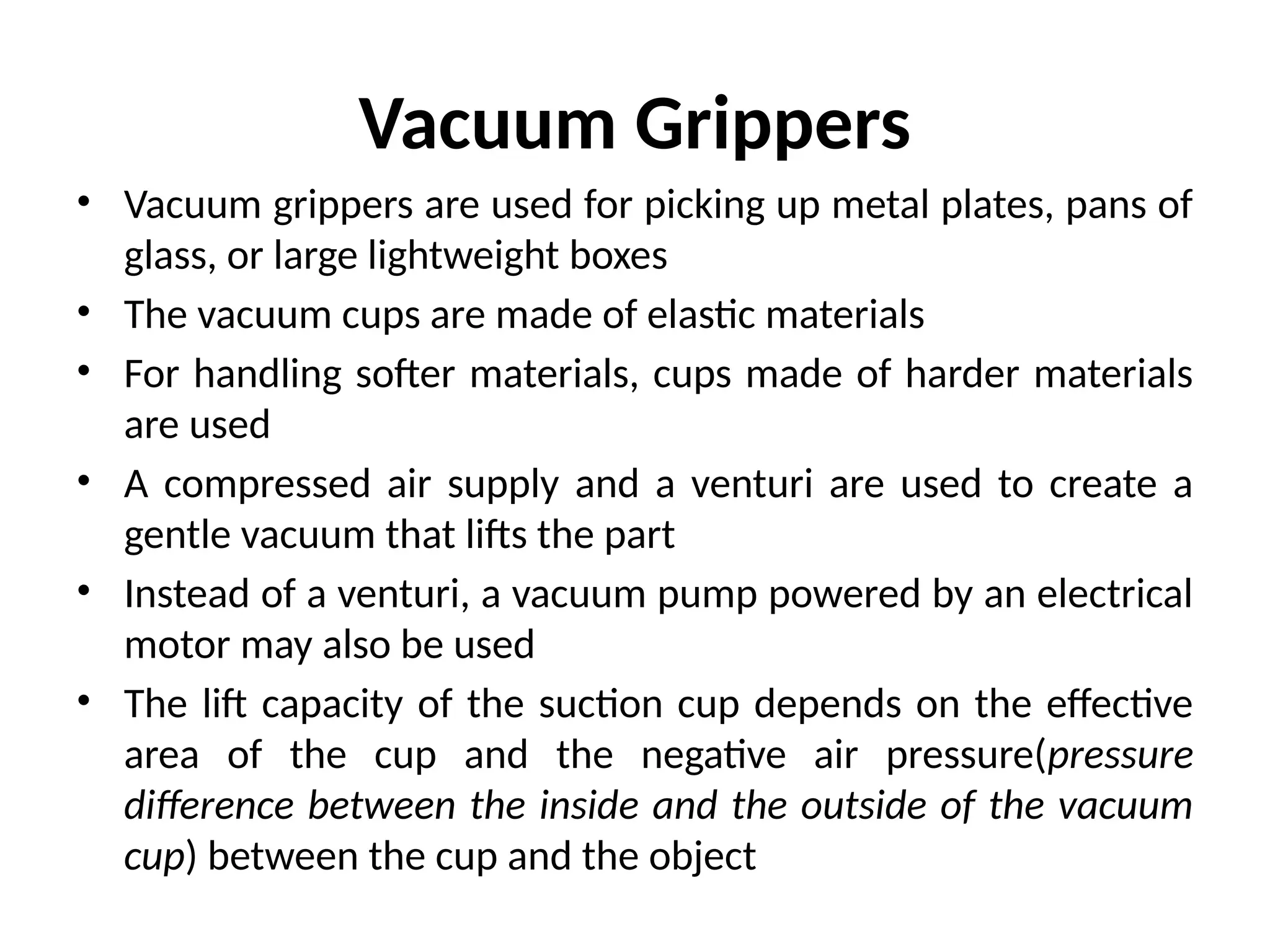 Vacuum Grippers
• Vacuum grippers are used for picking up metal plates, pans of
glass, or large lightweight boxes
• The vacuum cups are made of elastic materials
• For handling softer materials, cups made of harder materials
are used
• A compressed air supply and a venturi are used to create a
gentle vacuum that lifts the part
• Instead of a venturi, a vacuum pump powered by an electrical
motor may also be used
• The lift capacity of the suction cup depends on the effective
area of the cup and the negative air pressure(pressure
difference between the inside and the outside of the vacuum
cup) between the cup and the object
 