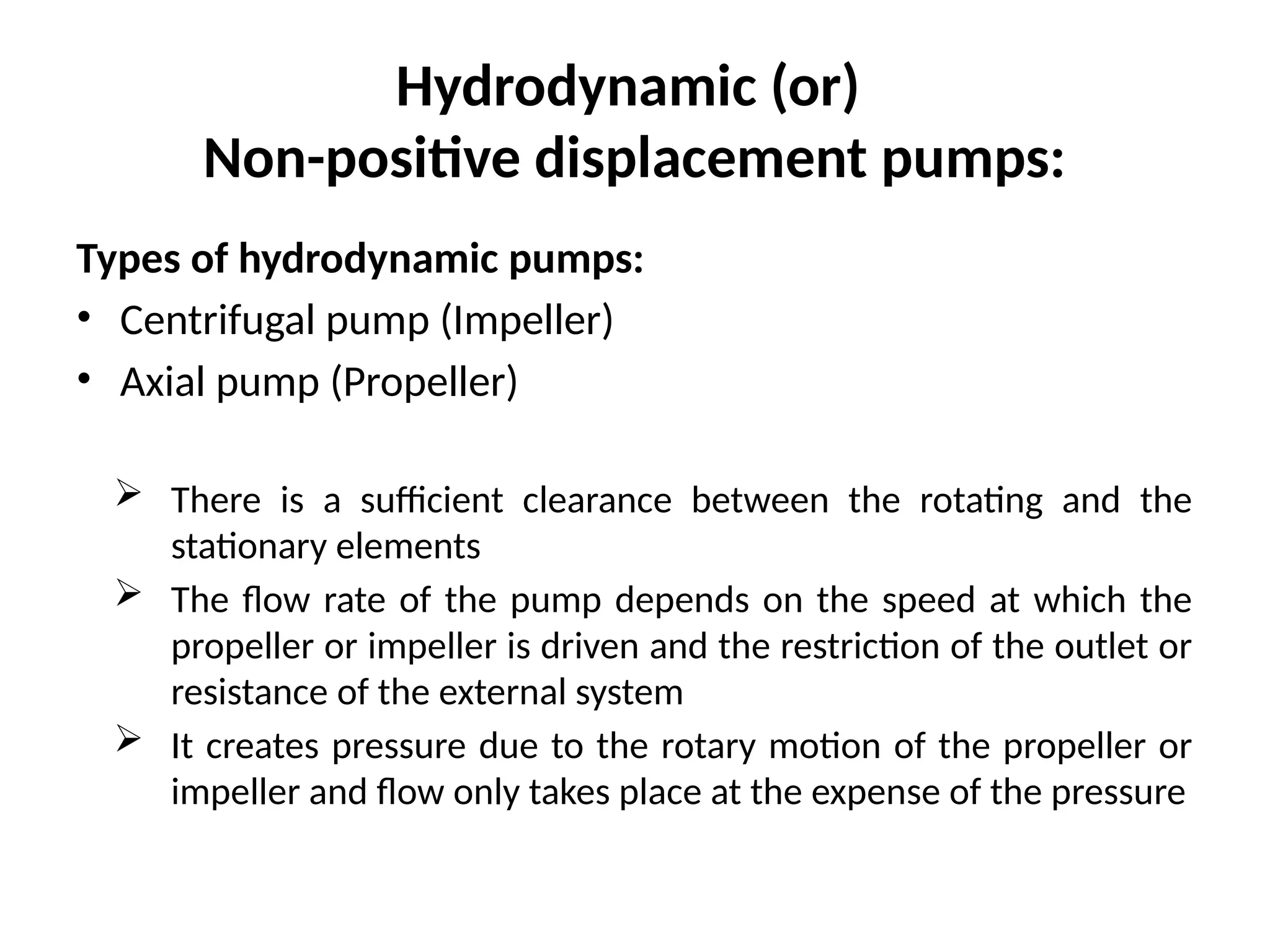 Hydrodynamic (or)
Non-positive displacement pumps:
Types of hydrodynamic pumps:
• Centrifugal pump (Impeller)
• Axial pump (Propeller)
 There is a sufficient clearance between the rotating and the
stationary elements
 The flow rate of the pump depends on the speed at which the
propeller or impeller is driven and the restriction of the outlet or
resistance of the external system
 It creates pressure due to the rotary motion of the propeller or
impeller and flow only takes place at the expense of the pressure
 