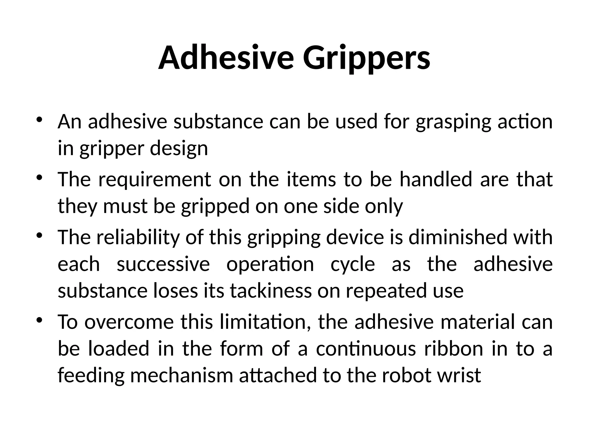 Adhesive Grippers
• An adhesive substance can be used for grasping action
in gripper design
• The requirement on the items to be handled are that
they must be gripped on one side only
• The reliability of this gripping device is diminished with
each successive operation cycle as the adhesive
substance loses its tackiness on repeated use
• To overcome this limitation, the adhesive material can
be loaded in the form of a continuous ribbon in to a
feeding mechanism attached to the robot wrist
 