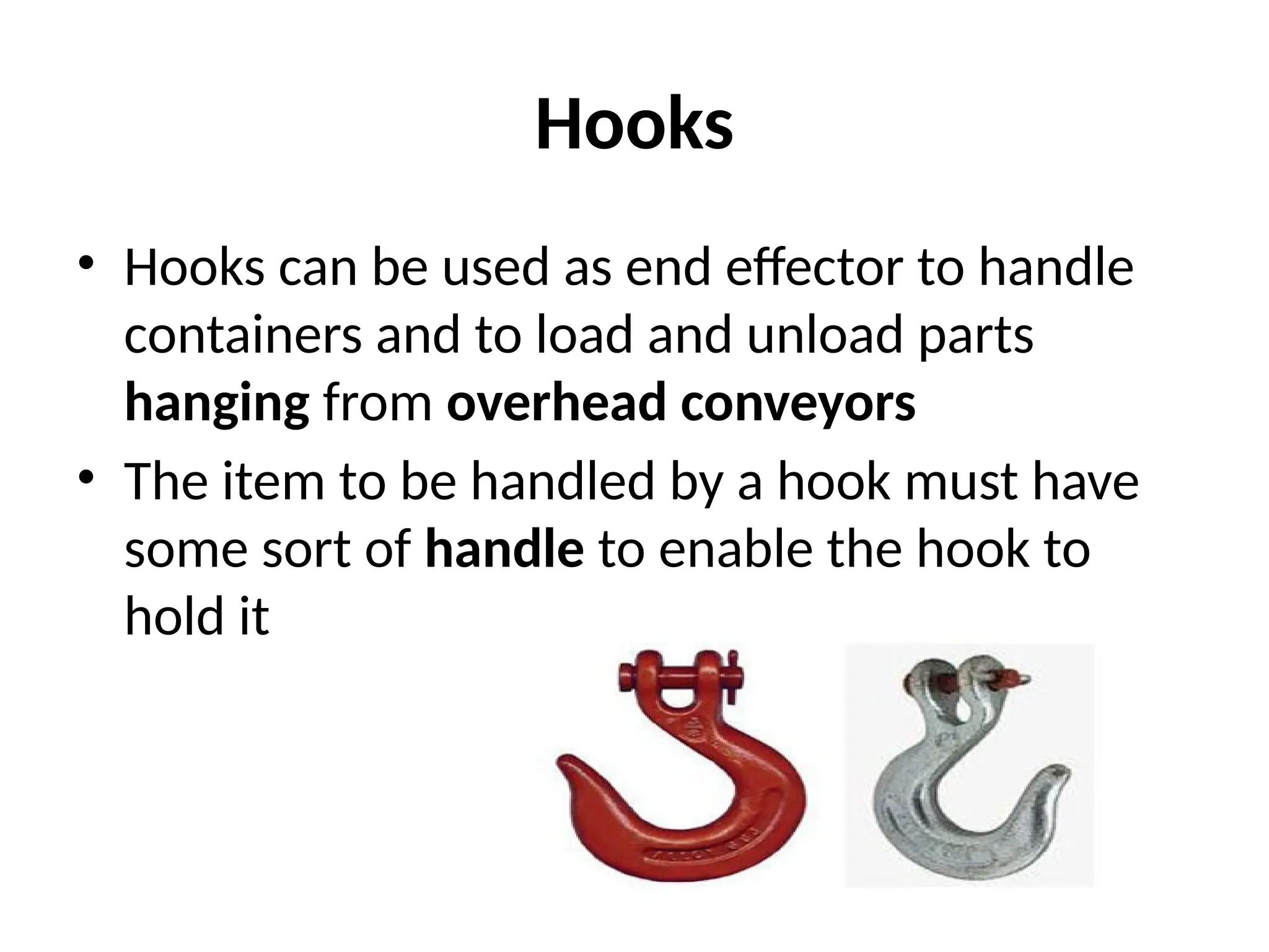 Hooks
• Hooks can be used as end effector to handle
containers and to load and unload parts
hanging from overhead conveyors
• The item to be handled by a hook must have
some sort of handle to enable the hook to
hold it
 
