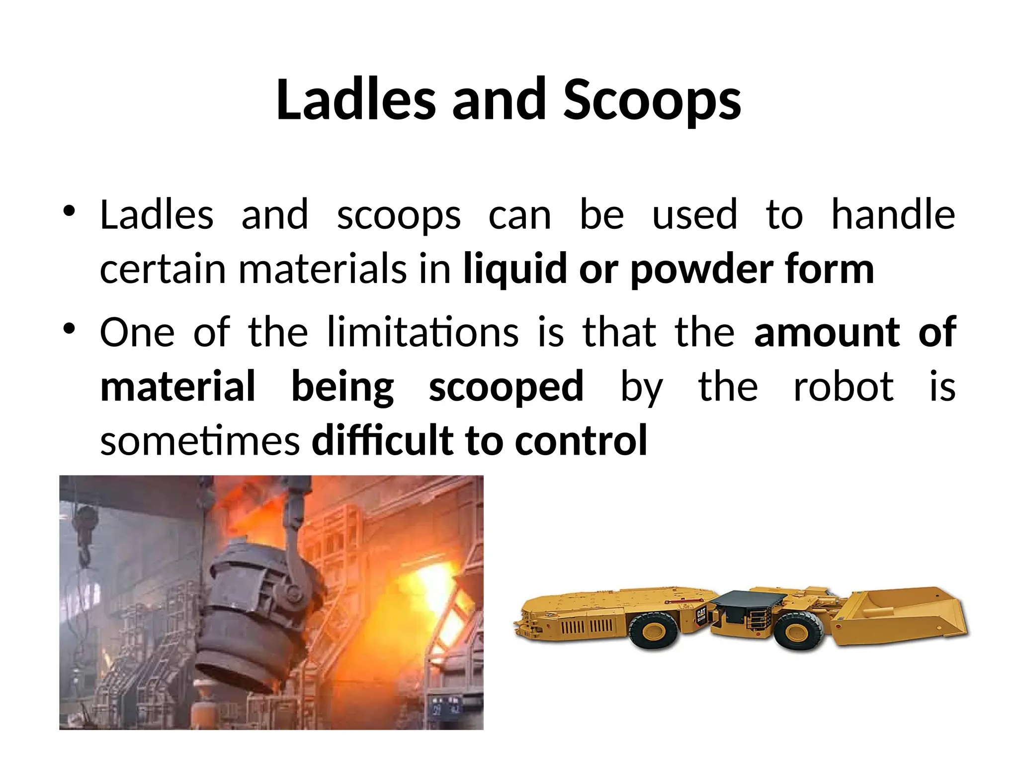 Ladles and Scoops
• Ladles and scoops can be used to handle
certain materials in liquid or powder form
• One of the limitations is that the amount of
material being scooped by the robot is
sometimes difficult to control
 