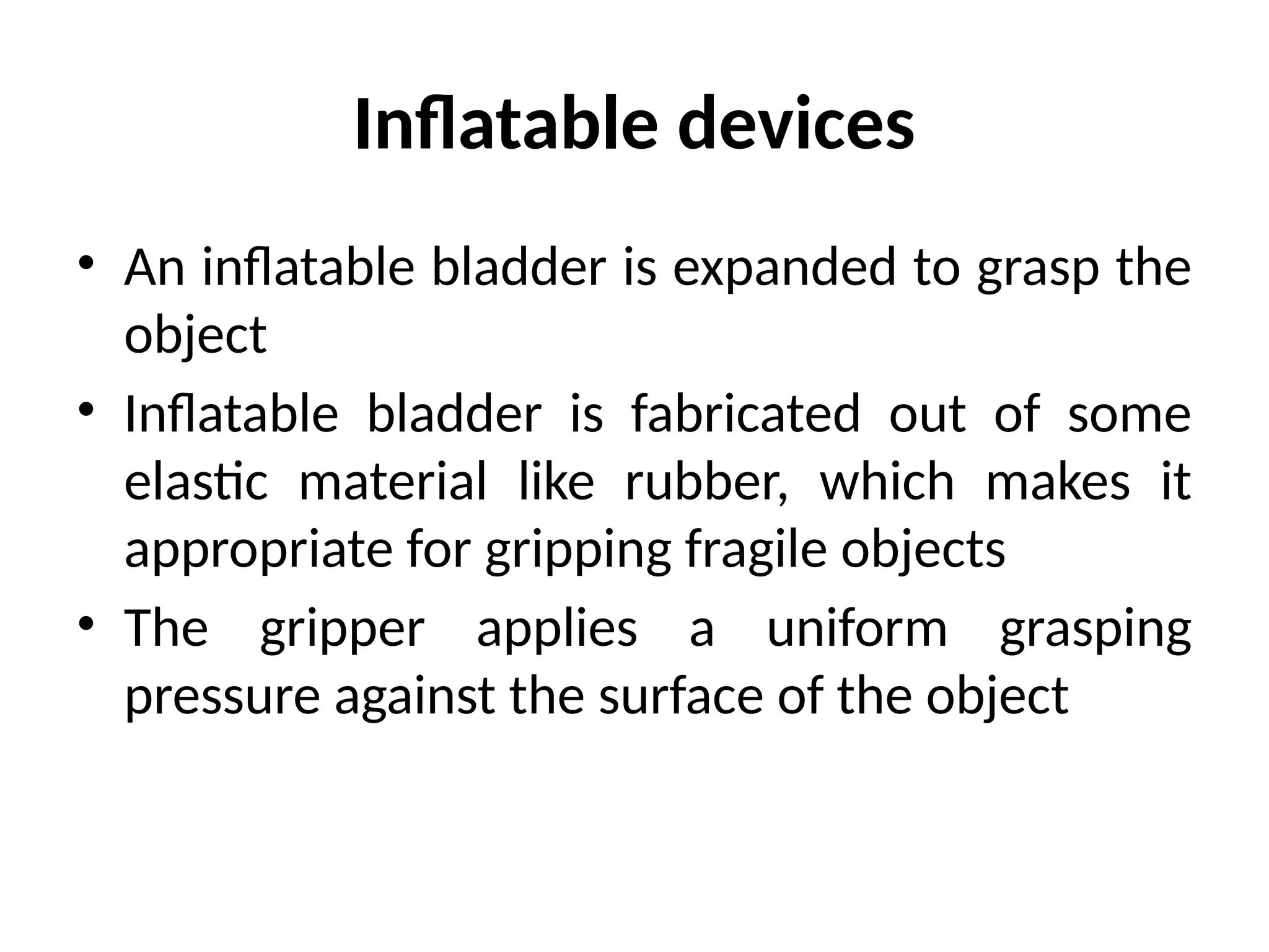 Inflatable devices
• An inflatable bladder is expanded to grasp the
object
• Inflatable bladder is fabricated out of some
elastic material like rubber, which makes it
appropriate for gripping fragile objects
• The gripper applies a uniform grasping
pressure against the surface of the object
 