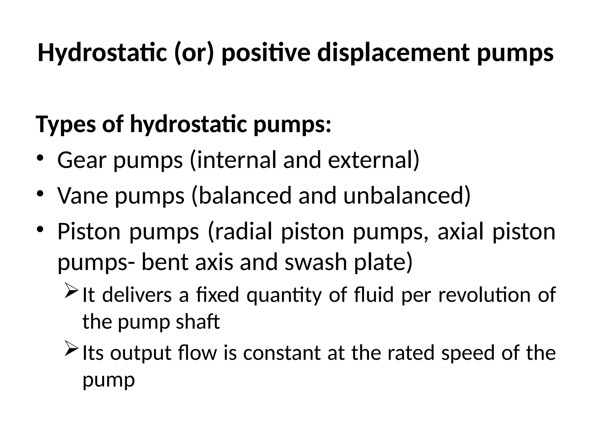 Hydrostatic (or) positive displacement pumps
Types of hydrostatic pumps:
• Gear pumps (internal and external)
• Vane pumps (balanced and unbalanced)
• Piston pumps (radial piston pumps, axial piston
pumps- bent axis and swash plate)
It delivers a fixed quantity of fluid per revolution of
the pump shaft
Its output flow is constant at the rated speed of the
pump
 