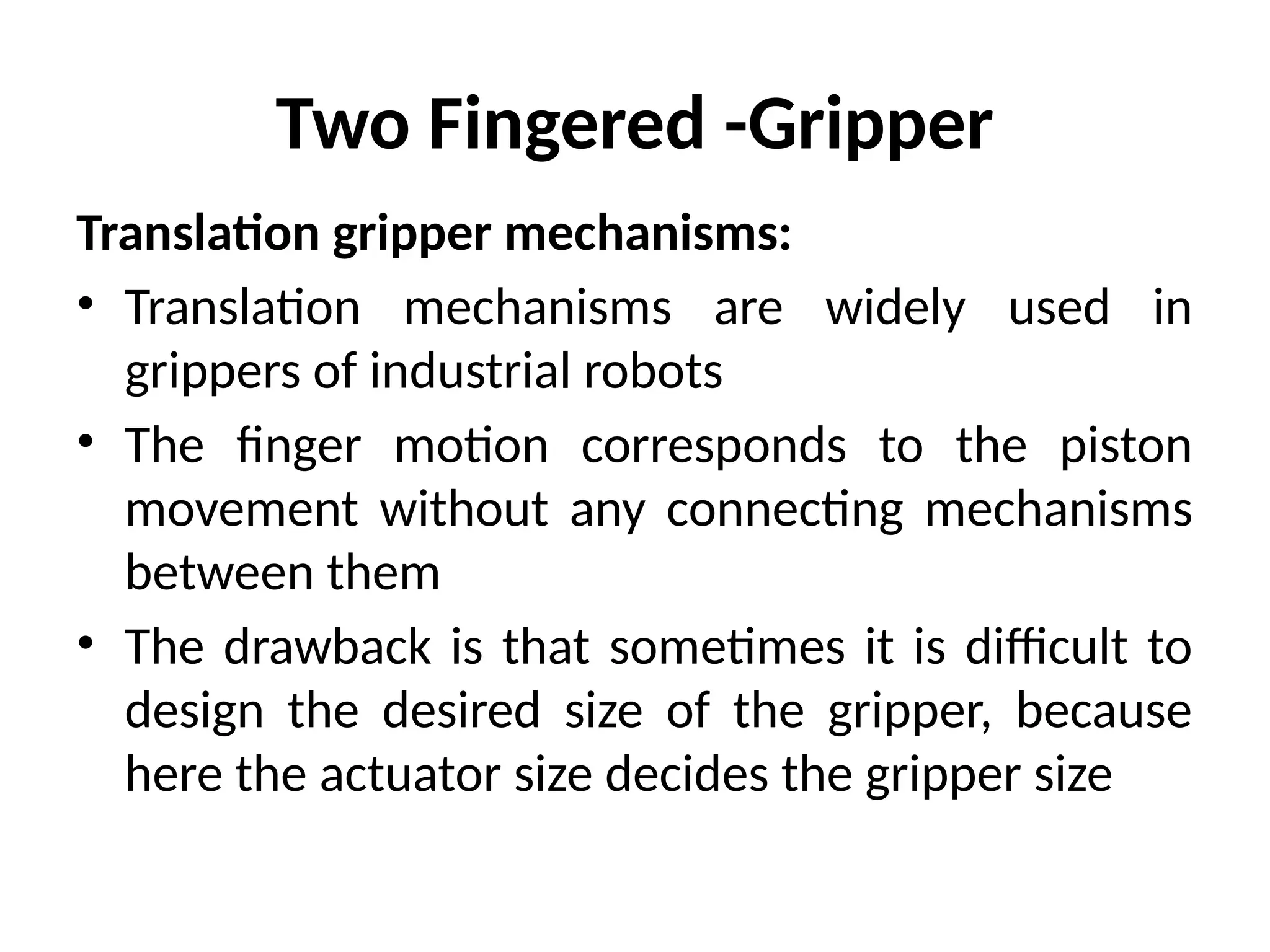 Two Fingered -Gripper
Translation gripper mechanisms:
• Translation mechanisms are widely used in
grippers of industrial robots
• The finger motion corresponds to the piston
movement without any connecting mechanisms
between them
• The drawback is that sometimes it is difficult to
design the desired size of the gripper, because
here the actuator size decides the gripper size
 