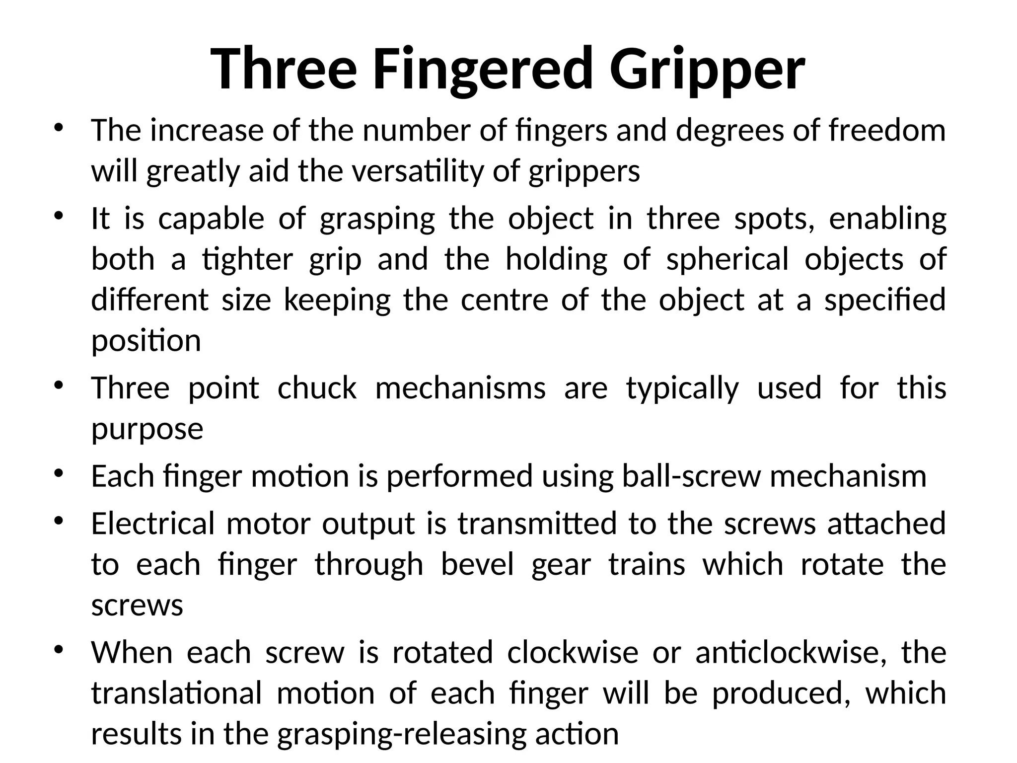 Three Fingered Gripper
• The increase of the number of fingers and degrees of freedom
will greatly aid the versatility of grippers
• It is capable of grasping the object in three spots, enabling
both a tighter grip and the holding of spherical objects of
different size keeping the centre of the object at a specified
position
• Three point chuck mechanisms are typically used for this
purpose
• Each finger motion is performed using ball-screw mechanism
• Electrical motor output is transmitted to the screws attached
to each finger through bevel gear trains which rotate the
screws
• When each screw is rotated clockwise or anticlockwise, the
translational motion of each finger will be produced, which
results in the grasping-releasing action
 