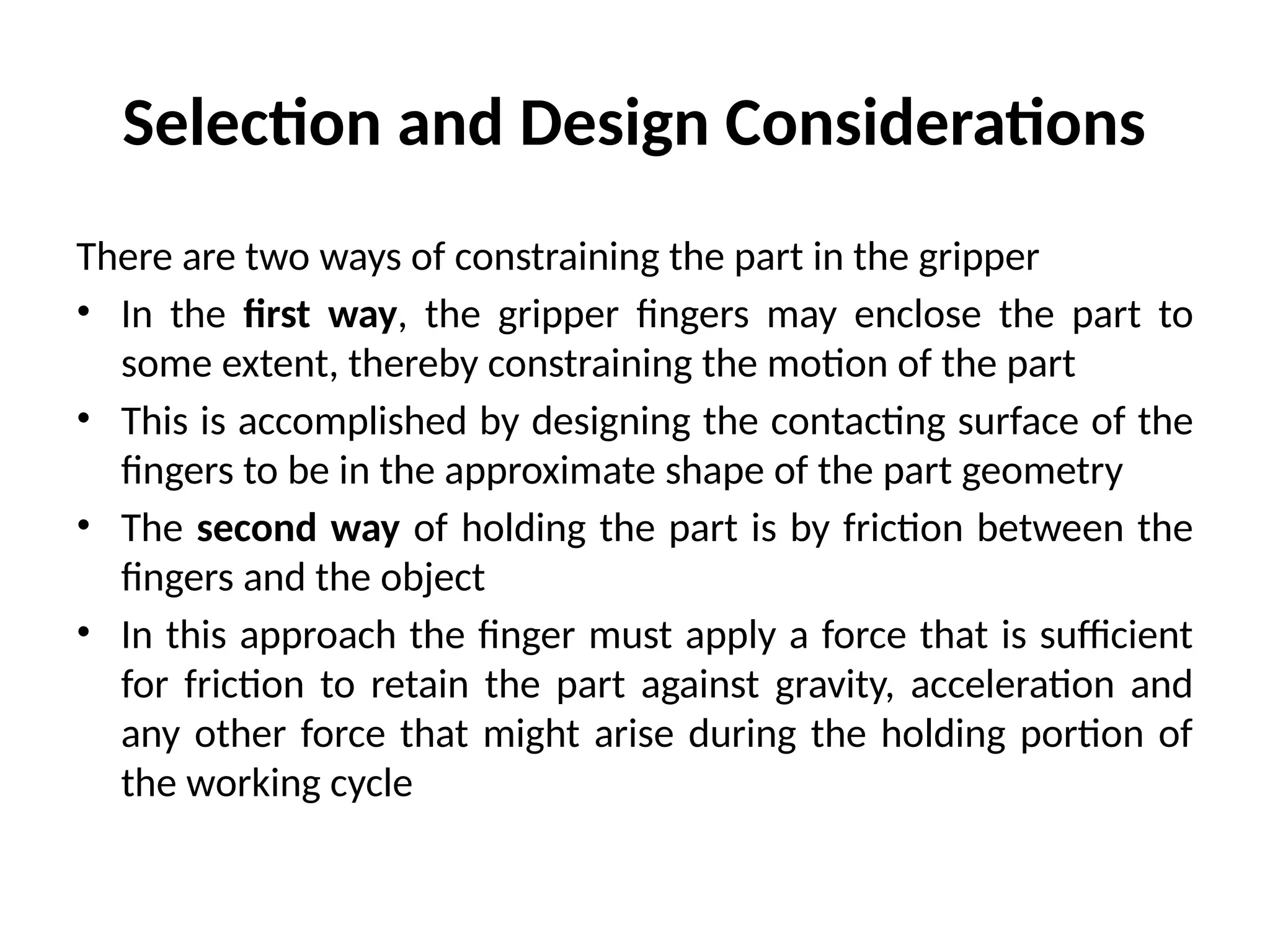 Selection and Design Considerations
There are two ways of constraining the part in the gripper
• In the first way, the gripper fingers may enclose the part to
some extent, thereby constraining the motion of the part
• This is accomplished by designing the contacting surface of the
fingers to be in the approximate shape of the part geometry
• The second way of holding the part is by friction between the
fingers and the object
• In this approach the finger must apply a force that is sufficient
for friction to retain the part against gravity, acceleration and
any other force that might arise during the holding portion of
the working cycle
 