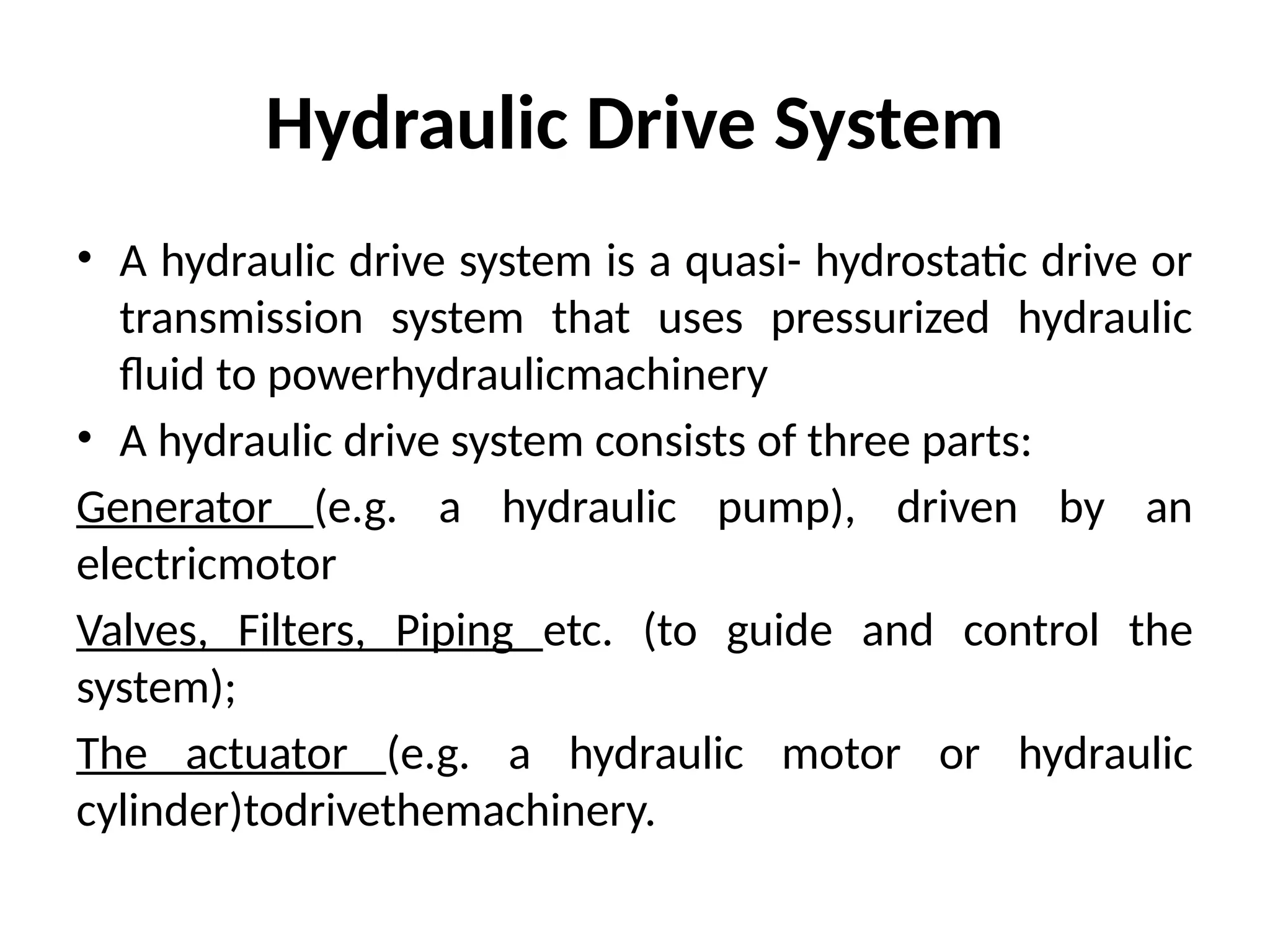 Hydraulic Drive System
• A hydraulic drive system is a quasi- hydrostatic drive or
transmission system that uses pressurized hydraulic
fluid to powerhydraulicmachinery
• A hydraulic drive system consists of three parts:
Generator (e.g. a hydraulic pump), driven by an
electricmotor
Valves, Filters, Piping etc. (to guide and control the
system);
The actuator (e.g. a hydraulic motor or hydraulic
cylinder)todrivethemachinery.
 