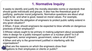 1. Normative Inquiry
It seeks to identify and justify the morally-desirable norms or standards that
should guide individuals and groups. It also has the theoretical goal of
justifying particular moral judgments. Normative questions are about what
ought to be and what is good, based on moral values. For example,
1.How far does the obligation of engineers to protect public safety extend in
any given situation?
2.When, if ever, should engineers be expected to blow whistle on dangerous
practices of their employers?
3.Whose values ought to be primary in making judgment about acceptable
risks in design for a public transport system or a nuclear plant? Is it of
management, senior engineers, government, voters or all of them?
4.When and why is the government justified in interfering with the
organisations?
5.What are the reasons on which the engineers show their
obligations to their employees or clients or public?
 