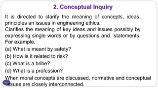 2. Conceptual Inquiry
14
It is directed to clarify the meaning of concepts, ideas,
principles an issues in engineering ethics.
Clarifies the meaning of key ideas and issues possibly by
expressing single words or by questions and statements.
For example,
(a) What is meant by safety?
(b) How is it related to risk?
(c) What is a bribe?
(d) What is a profession?
When moral concepts are discussed, normative and conceptual
issues are closely interconnected.
 