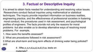 3. Factual or Descriptive Inquiry
It is aimed to obtain facts needed for understanding and resolving value issues.
Researchers conduct factual inquiries using mathematical or statistical
techniques. The inquiry provide important information on business realities,
engineering practice, and the effectiveness of professional societies in fostering
moral conduct, the procedures used in risk assessment, and psychological
profiles of engineers. The facts provide not only the reasons for moral
problems but also enable us to develop alternative ways of resolving moral
problems. For example,
1. How were the benefits assessed?
2. What are procedures followed in risk assessment?
3.What are short-term and long-term effects of drinking water being polluted?
and
41
5.WhoD
rcGon
ann
ads
euk
acr
atneT
hda
ntgha
vee
l tests on
materials?
 