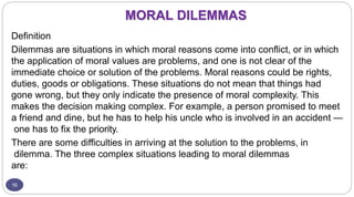 MORAL DILEMMAS
16
Definition
Dilemmas are situations in which moral reasons come into conflict, or in which
the application of moral values are problems, and one is not clear of the
immediate choice or solution of the problems. Moral reasons could be rights,
duties, goods or obligations. These situations do not mean that things had
gone wrong, but they only indicate the presence of moral complexity. This
makes the decision making complex. For example, a person promised to meet
a friend and dine, but he has to help his uncle who is involved in an accident —
one has to fix the priority.
There are some difficulties in arriving at the solution to the problems, in
dilemma. The three complex situations leading to moral dilemmas
are:
 