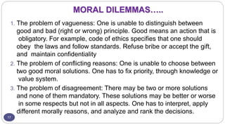 MORAL DILEMMAS…..
17
1. The problem of vagueness: One is unable to distinguish between
good and bad (right or wrong) principle. Good means an action that is
obligatory. For example, code of ethics specifies that one should
obey the laws and follow standards. Refuse bribe or accept the gift,
and maintain confidentiality
2. The problem of conflicting reasons: One is unable to choose between
two good moral solutions. One has to fix priority, through knowledge or
value system.
3. The problem of disagreement: There may be two or more solutions
and none of them mandatory. These solutions may be better or worse
in some respects but not in all aspects. One has to interpret, apply
different morally reasons, and analyze and rank the decisions.
 