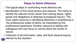 Steps to Solve Dilemma
18
1. The logical steps in confronting moral dilemma are:
2. Identification of the moral factors and reasons. The clarity to
identify the relevant moral values from among duties, rights,
goods and obligations is obtained (conceptual inquiry). The
most useful resource in identifying dilemmas in engineering is
the professional codes of ethics, as interpreted by the
professional experience. Another resource is talking with
colleagues who can focus or narrow down the choice of
values.
3. Collection of all information, data, and facts (factual inquiry)
relevant to the situation
 