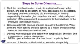 Steps to Solve Dilemma……
3. Rank the moral options i.e., priority in application through value
system, and also as obligatory, all right, acceptable, not acceptable,
damaging, and most damaging etc. For example, in fulfilling
responsibility, the codes give prime importance to public safety and
protection of the environment, as compared to the individuals or the
employers (conceptual inquiry).
4. Generate alternate courses of action to resolve the dilemma. Write
down the main options and sub-options as a matrix or decision tree
to ensure that all options are included.
5. Discuss with colleagues and obtain their perspectives, priorities, and
suggestions on various alternatives.
6. Decide upon a final course of action, based on priority fixed
or
assumed. If there is no ideal solution, we arrive at a partially
 