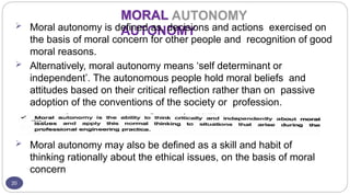MORAL
AUTONOMY
20
 Moral autonomy is defined as, decisions and actions exercised on
the basis of moral concern for other people and recognition of good
moral reasons.
 Alternatively, moral autonomy means ‘self determinant or
independent’. The autonomous people hold moral beliefs and
attitudes based on their critical reflection rather than on passive
adoption of the conventions of the society or profession.
 Moral autonomy may also be defined as a skill and habit of
thinking rationally about the ethical issues, on the basis of moral
concern
 