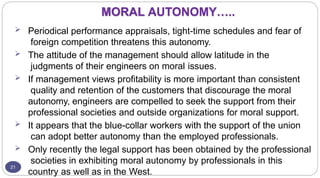 MORAL AUTONOMY…..
21
 Periodical performance appraisals, tight-time schedules and fear of
foreign competition threatens this autonomy.
 The attitude of the management should allow latitude in the
judgments of their engineers on moral issues.
 If management views profitability is more important than consistent
quality and retention of the customers that discourage the moral
autonomy, engineers are compelled to seek the support from their
professional societies and outside organizations for moral support.
 It appears that the blue-collar workers with the support of the union
can adopt better autonomy than the employed professionals.
 Only recently the legal support has been obtained by the professional
societies in exhibiting moral autonomy by professionals in this
country as well as in the West.
 