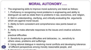 MORAL AUTONOMY…..
22
 The engineering skills to improve moral autonomy are listed as follows:
 1. Proficiency in recognizing moral problems in engineering and ability to
distinguish as well as relate them to problems in law, economics, and religion,
 2. Skill in understanding, clarifying, and critically-evaluating the arguments
which are against moral issues
 3. Ability to form consistent and comprehensive view points based on
facts,
 4. Ability to make alternate responses to the issues and creative solutions
for
practical difficulties
 5. Sensitivity to genuine difficulties and delicacies, i.e., sensitivity to
others views, problems and sufferings
 6. Using rational dialogue in resolving moral conflicts and developing tolerance
of different perspectives among morally reasonable people, and
 
