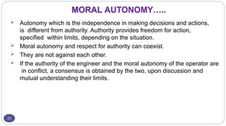 MORAL AUTONOMY…..
23
 Autonomy which is the independence in making decisions and actions,
is different from authority. Authority provides freedom for action,
specified within limits, depending on the situation.
 Moral autonomy and respect for authority can coexist.
 They are not against each other.
 If the authority of the engineer and the moral autonomy of the operator are
in conflict, a consensus is obtained by the two, upon discussion and
mutual understanding their limits.
 