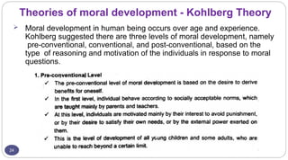 Theories of moral development - Kohlberg Theory
24
 Moral development in human being occurs over age and experience.
Kohlberg suggested there are three levels of moral development, namely
pre-conventional, conventional, and post-conventional, based on the
type of reasoning and motivation of the individuals in response to moral
questions.
 