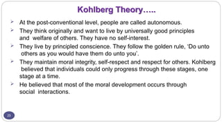 Kohlberg Theory…..
25
 At the post-conventional level, people are called autonomous.
 They think originally and want to live by universally good principles
and welfare of others. They have no self-interest.
 They live by principled conscience. They follow the golden rule, ‘Do unto
others as you would have them do unto you’.
 They maintain moral integrity, self-respect and respect for others. Kohlberg
believed that individuals could only progress through these stages, one
stage at a time.
 He believed that most of the moral development occurs through
social interactions.
 