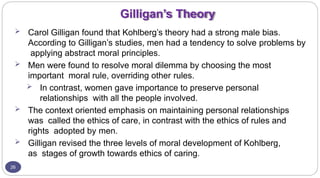 Gilligan’s Theory
26
 Carol Gilligan found that Kohlberg’s theory had a strong male bias.
According to Gilligan’s studies, men had a tendency to solve problems by
applying abstract moral principles.
 Men were found to resolve moral dilemma by choosing the most
important moral rule, overriding other rules.
 In contrast, women gave importance to preserve personal
relationships with all the people involved.
 The context oriented emphasis on maintaining personal relationships
was called the ethics of care, in contrast with the ethics of rules and
rights adopted by men.
 Gilligan revised the three levels of moral development of Kohlberg,
as stages of growth towards ethics of caring.
 