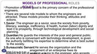 MODELS OF PROFESSIONAL
ROLES
29
Promotion of public good is the primary concern of the professional
engineers.
There are several role models to whom the engineers are
attracted. These models provoke their thinking, attitudes and
actions.
1.Savior :The engineer as a savior, save the society from poverty,
illiteracy, wastage, inefficiency, ill health, human (labor) dignity and
lead it to prosperity, through technological development and social
planning.
2.Guardian:He guards the interests of the poor and general public.
As one who is conversant with technology development, is given
the authority befitting his expertise to determine what is best suited
to the society.
3.Bureaucratic Servant:He serves the organization and the
empDrlGonyaneasreksar.a
anagement of an enterprise fixes its
 