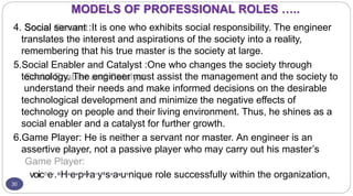 MODELS OF PROFESSIONAL ROLES …..
30
4. Social servant :It is one who exhibits social responsibility. The engineer
translates the interest and aspirations of the society into a reality,
remembering that his true master is the society at large.
5.Social Enabler and Catalyst :One who changes the society through
technology. The engineer must assist the management and the society to
understand their needs and make informed decisions on the desirable
technological development and minimize the negative effects of
technology on people and their living environment. Thus, he shines as a
social enabler and a catalyst for further growth.
6.Game Player: He is neither a servant nor master. An engineer is an
assertive player, not a passive player who may carry out his master’s
voicD
er
.G
n
Ha
n
ea
s
e
pk
a
lr
a
an
yT
h
sa
n
ag
a
v
ue
l
nique role successfully within the organization,
 