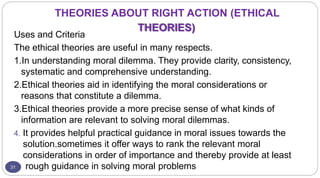 THEORIES ABOUT RIGHT ACTION (ETHICAL
THEORIES)
31
Uses and Criteria
The ethical theories are useful in many respects.
1.In understanding moral dilemma. They provide clarity, consistency,
systematic and comprehensive understanding.
2.Ethical theories aid in identifying the moral considerations or
reasons that constitute a dilemma.
3.Ethical theories provide a more precise sense of what kinds of
information are relevant to solving moral dilemmas.
4. It provides helpful practical guidance in moral issues towards the
solution.sometimes it offer ways to rank the relevant moral
considerations in order of importance and thereby provide at least
rough guidance in solving moral problems
 