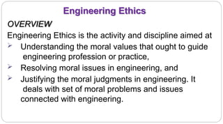 3
Engineering Ethics
OVERVIEW
Engineering Ethics is the activity and discipline aimed at
 Understanding the moral values that ought to guide
engineering profession or practice,
 Resolving moral issues in engineering, and
 Justifying the moral judgments in engineering. It
deals with set of moral problems and issues
connected with engineering.
 