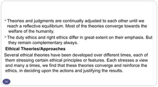 34
Theories and judgments are continually adjusted to each other until we
reach a reflective equilibrium. Most of the theories converge towards the
welfare of the humanity.
The duty ethics and right ethics differ in great extent on their emphasis. But
they remain complementary always.
Ethical Theories/Approaches
Several ethical theories have been developed over different times, each of
them stressing certain ethical principles or features. Each stresses a view
and many a times, we find that these theories converge and reinforce the
ethics, in deciding upon the actions and justifying the results.
 