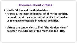 Theories about virtues
Aristotle: Virtue and the Golden Mean
•Aristotle, the most influential of all virtue ethicist,
defined the virtues as acquired habits that enable
us to engage effectively in rational activities.
•Virtues are tendencies to find “The Golden Mean”
between the extremes of too much and too little.
 