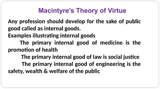 Macintyre’s Theory of Virtue
Any profession should develop for the sake of public
good called as internal goods.
Examples illustrating internal goods
The primary internal good of medicine is the
promotion of health
The primary internal good of law is social justice
The primary internal good of engineering is the
safety, wealth & welfare of the public
 