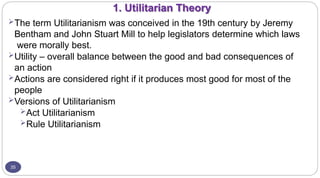 1. Utilitarian Theory
35
The term Utilitarianism was conceived in the 19th century by Jeremy
Bentham and John Stuart Mill to help legislators determine which laws
were morally best.
Utility – overall balance between the good and bad consequences of
an action
Actions are considered right if it produces most good for most of the
people
Versions of Utilitarianism
Act Utilitarianism
Rule Utilitarianism
 