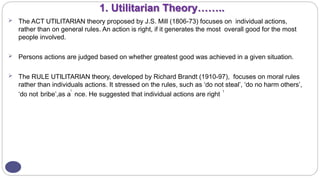 1. Utilitarian Theory……..
 The ACT UTILITARIAN theory proposed by J.S. Mill (1806-73) focuses on individual actions,
rather than on general rules. An action is right, if it generates the most overall good for the most
people involved.
 Persons actions are judged based on whether greatest good was achieved in a given situation.
 The RULE UTILITARIAN theory, developed by Richard Brandt (1910-97), focuses on moral rules
rather than individuals actions. It stressed on the rules, such as ‘do not steal’, ‘do no harm others’,
‘do not bribe’,as a
l
nce. He suggested that individual actions are right
1
 