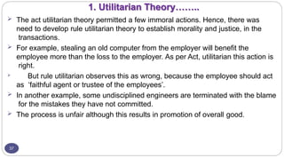 1. Utilitarian Theory……..
37
 The act utilitarian theory permitted a few immoral actions. Hence, there was
need to develop rule utilitarian theory to establish morality and justice, in the
transactions.
 For example, stealing an old computer from the employer will benefit the
employee more than the loss to the employer. As per Act, utilitarian this action is
right.
 But rule utilitarian observes this as wrong, because the employee should act
as ‘faithful agent or trustee of the employees’.
 In another example, some undisciplined engineers are terminated with the blame
for the mistakes they have not committed.
 The process is unfair although this results in promotion of overall good.
 