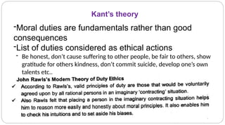 Kant’s theory
-Moral duties are fundamentals rather than good
consequences
-List of duties considered as ethical actions
- Be honest, don’t cause suffering to other people, be fair to others, show
gratitude for others kindness, don’t commit suicide, develop one’s own
talents etc.,
 