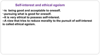 Self-interest and ethical egoism
--is being good and acceptable to oneself.
--pursuing what is good for oneself.
--It is very ethical to possess self-interest.
--A view that tries to reduce morality to the pursuit of self-interest
is called ethical egoism.
 