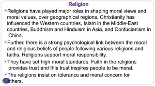 Religion
Religions have played major roles in shaping moral views and
moral values, over geographical regions. Christianity has
influenced the Western countries, Islam in the Middle-East
countries, Buddhism and Hinduism in Asia, and Confucianism in
China.
Further, there is a strong psychological link between the moral
and religious beliefs of people following various religions and
faiths. Religions support moral responsibility.
They have set high moral standards. Faith in the religions
provides trust and this trust inspires people to be moral.
The religions insist on tolerance and moral concern for
others.
 